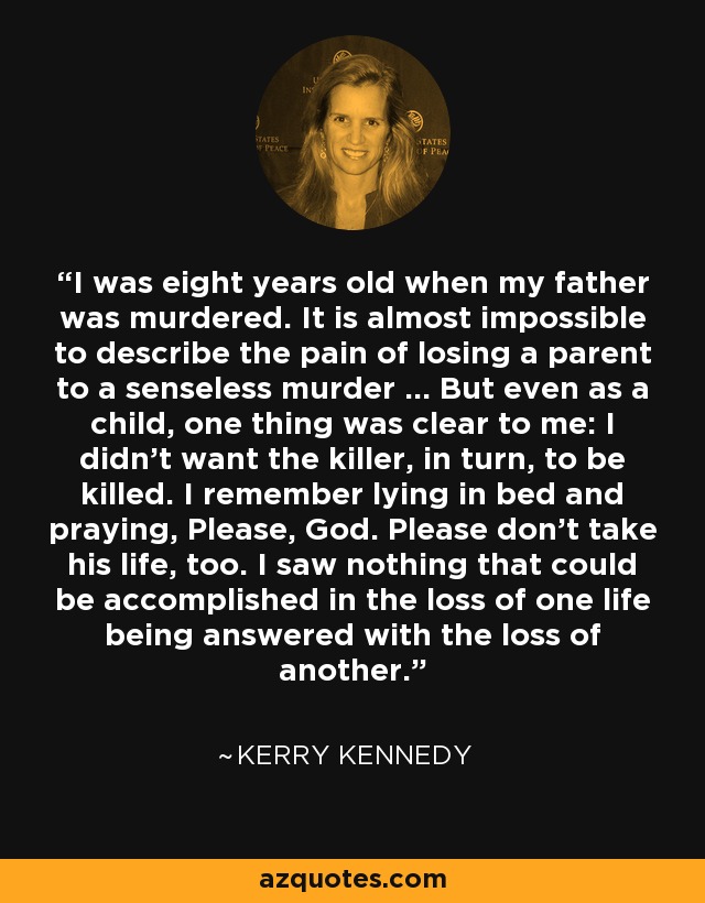 I was eight years old when my father was murdered. It is almost impossible to describe the pain of losing a parent to a senseless murder ... But even as a child, one thing was clear to me: I didn't want the killer, in turn, to be killed. I remember lying in bed and praying, Please, God. Please don't take his life, too. I saw nothing that could be accomplished in the loss of one life being answered with the loss of another. - Kerry Kennedy
