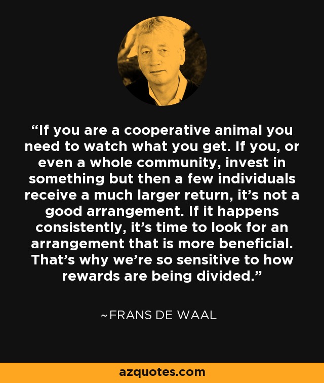 If you are a cooperative animal you need to watch what you get. If you, or even a whole community, invest in something but then a few individuals receive a much larger return, it's not a good arrangement. If it happens consistently, it's time to look for an arrangement that is more beneficial. That's why we're so sensitive to how rewards are being divided. - Frans de Waal