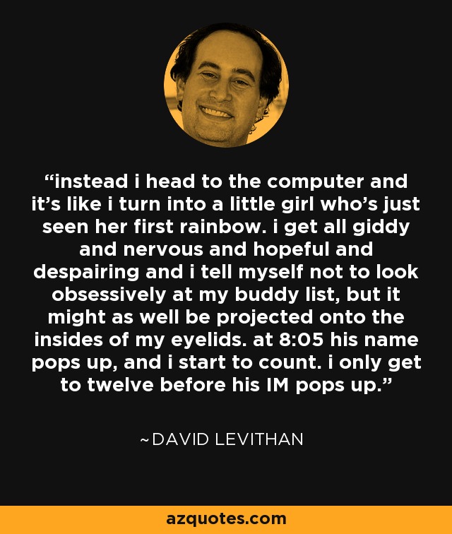 instead i head to the computer and it's like i turn into a little girl who's just seen her first rainbow. i get all giddy and nervous and hopeful and despairing and i tell myself not to look obsessively at my buddy list, but it might as well be projected onto the insides of my eyelids. at 8:05 his name pops up, and i start to count. i only get to twelve before his IM pops up. - David Levithan
