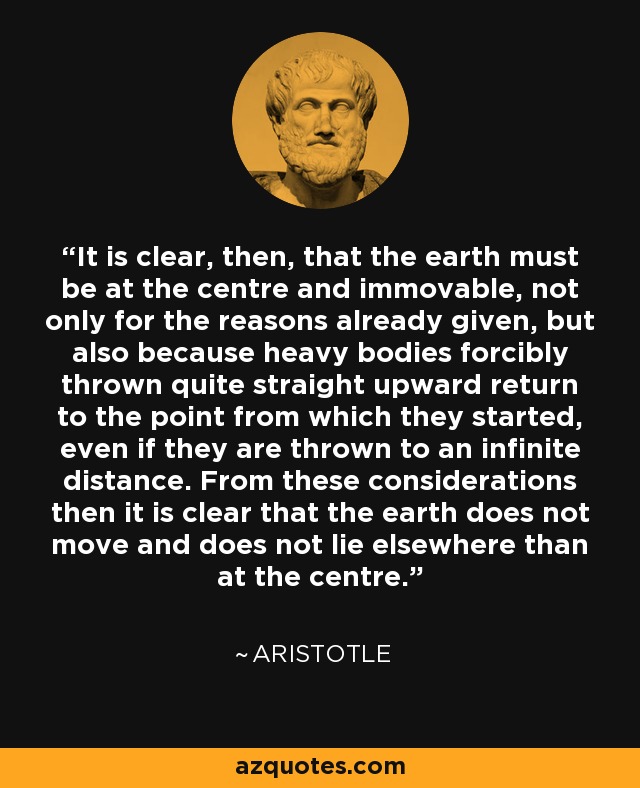 It is clear, then, that the earth must be at the centre and immovable, not only for the reasons already given, but also because heavy bodies forcibly thrown quite straight upward return to the point from which they started, even if they are thrown to an infinite distance. From these considerations then it is clear that the earth does not move and does not lie elsewhere than at the centre. - Aristotle