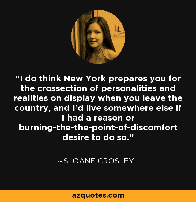 I do think New York prepares you for the crossection of personalities and realities on display when you leave the country, and I'd live somewhere else if I had a reason or burning-the-the-point-of-discomfort desire to do so. - Sloane Crosley