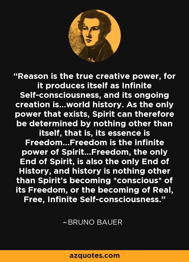 Reason is the true creative power, for it produces itself as Infinite Self-consciousness, and its ongoing creation is...world history. As the only power that exists, Spirit can therefore be determined by nothing other than itself, that is, its essence is Freedom...Freedom is the infinite power of Spirit...Freedom, the only End of Spirit, is also the only End of History, and history is nothing other than Spirit's becoming *conscious* of its Freedom, or the becoming of Real, Free, Infinite Self-consciousness. - Bruno Bauer