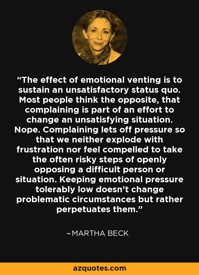 The effect of emotional venting is to sustain an unsatisfactory status quo. Most people think the opposite, that complaining is part of an effort to change an unsatisfying situation. Nope. Complaining lets off pressure so that we neither explode with frustration nor feel compelled to take the often risky steps of openly opposing a difficult person or situation. Keeping emotional pressure tolerably low doesn't change problematic circumstances but rather perpetuates them. - Martha Beck