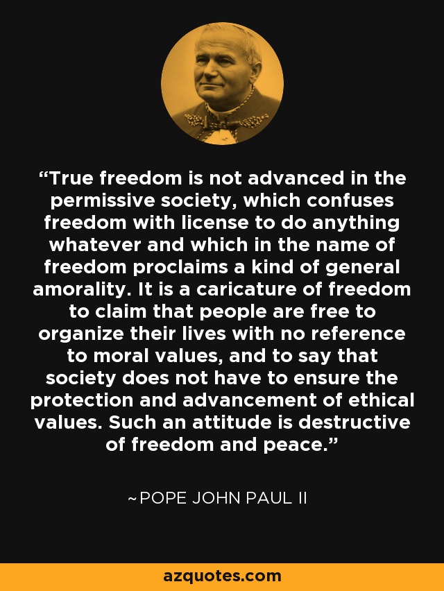 True freedom is not advanced in the permissive society, which confuses freedom with license to do anything whatever and which in the name of freedom proclaims a kind of general amorality. It is a caricature of freedom to claim that people are free to organize their lives with no reference to moral values, and to say that society does not have to ensure the protection and advancement of ethical values. Such an attitude is destructive of freedom and peace. - Pope John Paul II