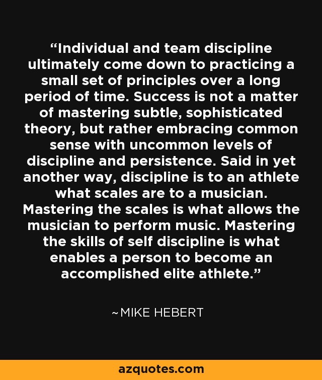 Individual and team discipline ultimately come down to practicing a small set of principles over a long period of time. Success is not a matter of mastering subtle, sophisticated theory, but rather embracing common sense with uncommon levels of discipline and persistence. Said in yet another way, discipline is to an athlete what scales are to a musician. Mastering the scales is what allows the musician to perform music. Mastering the skills of self discipline is what enables a person to become an accomplished elite athlete. - Mike Hebert