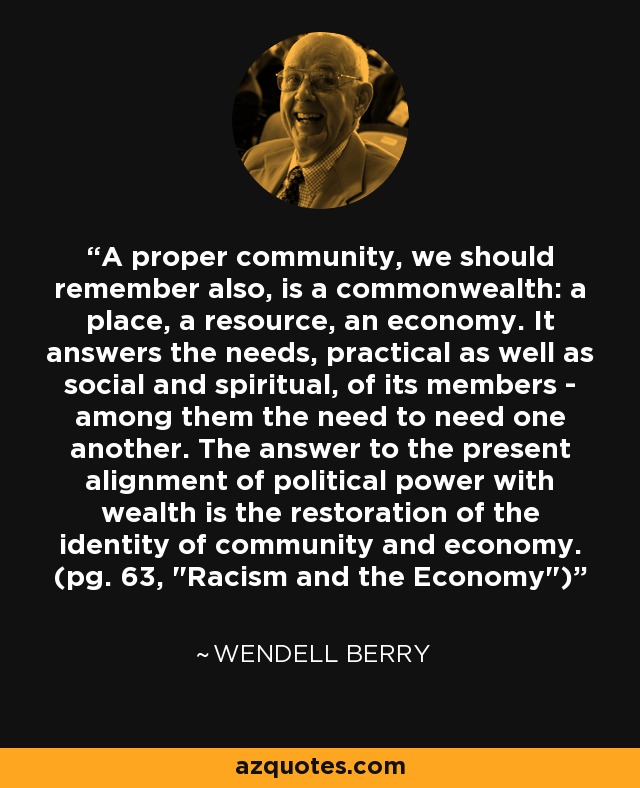 A proper community, we should remember also, is a commonwealth: a place, a resource, an economy. It answers the needs, practical as well as social and spiritual, of its members - among them the need to need one another. The answer to the present alignment of political power with wealth is the restoration of the identity of community and economy. (pg. 63, 