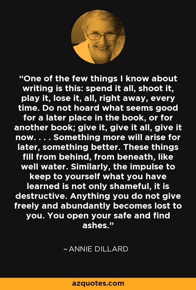 One of the few things I know about writing is this: spend it all, shoot it, play it, lose it, all, right away, every time. Do not hoard what seems good for a later place in the book, or for another book; give it, give it all, give it now. . . . Something more will arise for later, something better. These things fill from behind, from beneath, like well water. Similarly, the impulse to keep to yourself what you have learned is not only shameful, it is destructive. Anything you do not give freely and abundantly becomes lost to you. You open your safe and find ashes. - Annie Dillard