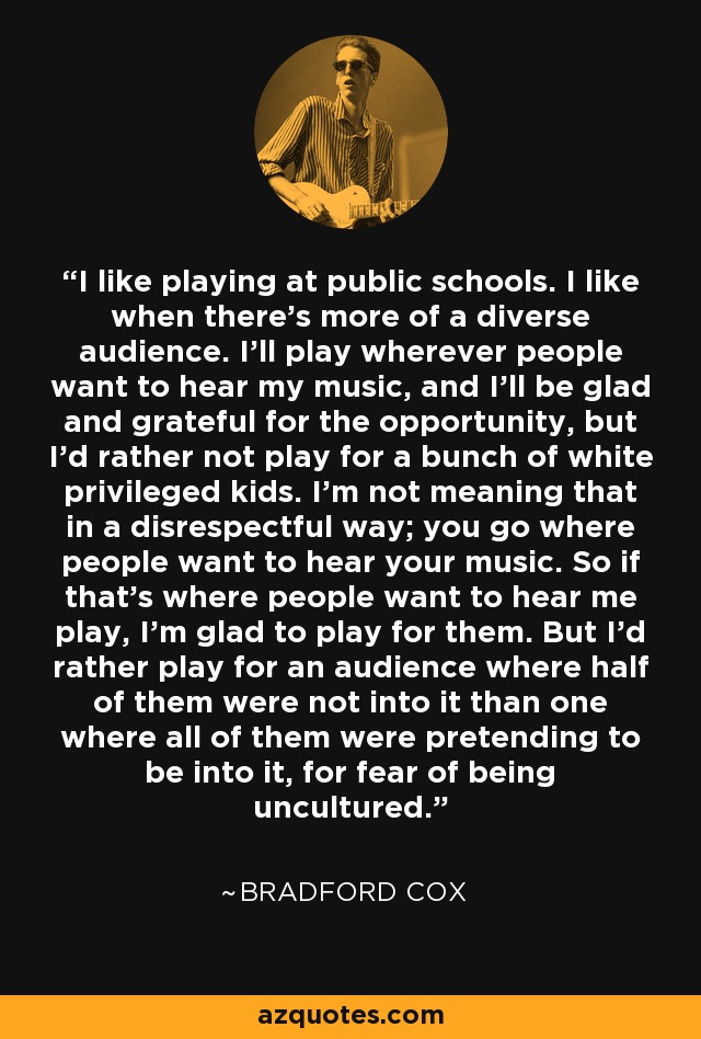I like playing at public schools. I like when there's more of a diverse audience. I'll play wherever people want to hear my music, and I'll be glad and grateful for the opportunity, but I'd rather not play for a bunch of white privileged kids. I'm not meaning that in a disrespectful way; you go where people want to hear your music. So if that's where people want to hear me play, I'm glad to play for them. But I'd rather play for an audience where half of them were not into it than one where all of them were pretending to be into it, for fear of being uncultured. - Bradford Cox