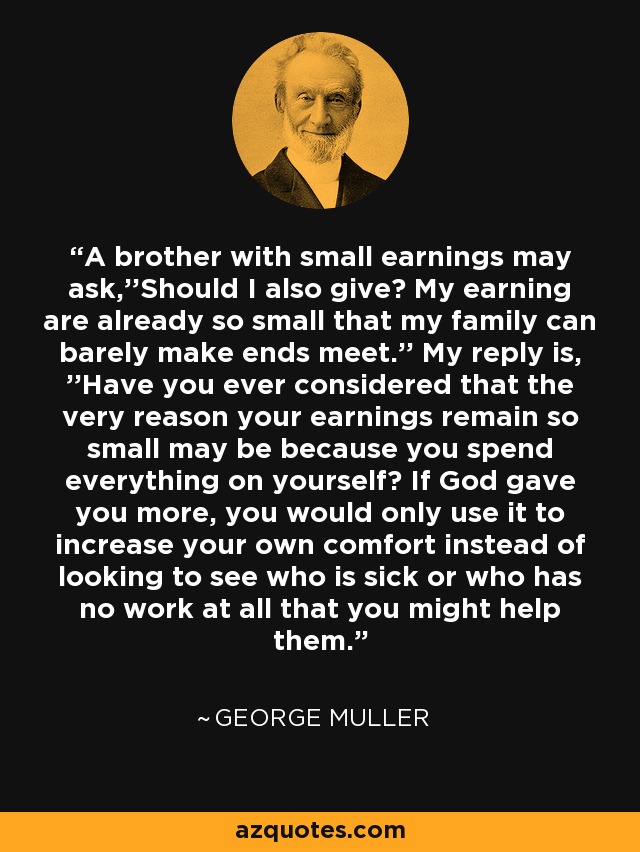 A brother with small earnings may ask,''Should I also give? My earning are already so small that my family can barely make ends meet.'' My reply is, ''Have you ever considered that the very reason your earnings remain so small may be because you spend everything on yourself? If God gave you more, you would only use it to increase your own comfort instead of looking to see who is sick or who has no work at all that you might help them. - George Muller