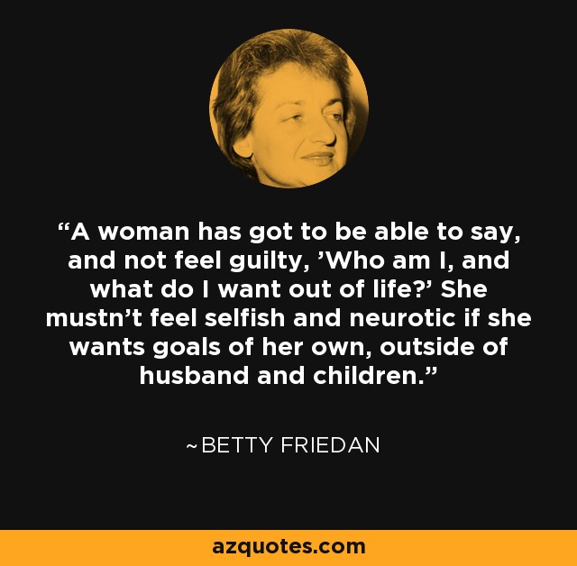 A woman has got to be able to say, and not feel guilty, 'Who am I, and what do I want out of life?' She mustn't feel selfish and neurotic if she wants goals of her own, outside of husband and children. - Betty Friedan