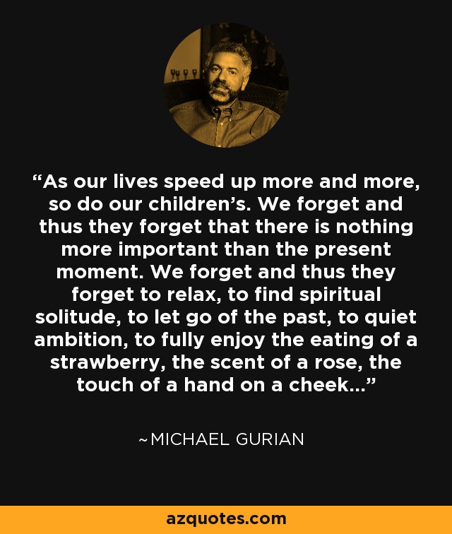 As our lives speed up more and more, so do our children's. We forget and thus they forget that there is nothing more important than the present moment. We forget and thus they forget to relax, to find spiritual solitude, to let go of the past, to quiet ambition, to fully enjoy the eating of a strawberry, the scent of a rose, the touch of a hand on a cheek... - Michael Gurian