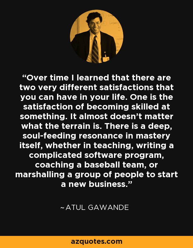 Over time I learned that there are two very different satisfactions that you can have in your life. One is the satisfaction of becoming skilled at something. It almost doesn't matter what the terrain is. There is a deep, soul-feeding resonance in mastery itself, whether in teaching, writing a complicated software program, coaching a baseball team, or marshalling a group of people to start a new business. - Atul Gawande