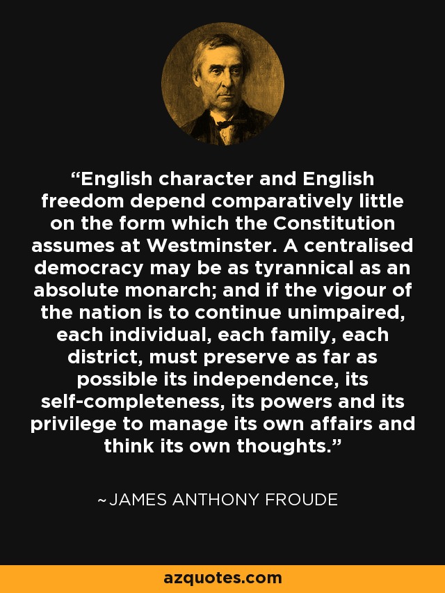English character and English freedom depend comparatively little on the form which the Constitution assumes at Westminster. A centralised democracy may be as tyrannical as an absolute monarch; and if the vigour of the nation is to continue unimpaired, each individual, each family, each district, must preserve as far as possible its independence, its self-completeness, its powers and its privilege to manage its own affairs and think its own thoughts. - James Anthony Froude