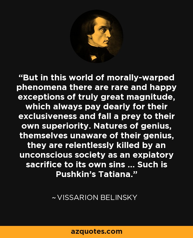 But in this world of morally-warped phenomena there are rare and happy exceptions of truly great magnitude, which always pay dearly for their exclusiveness and fall a prey to their own superiority. Natures of genius, themselves unaware of their genius, they are relentlessly killed by an unconscious society as an expiatory sacrifice to its own sins … Such is Pushkin’s Tatiana. - Vissarion Belinsky