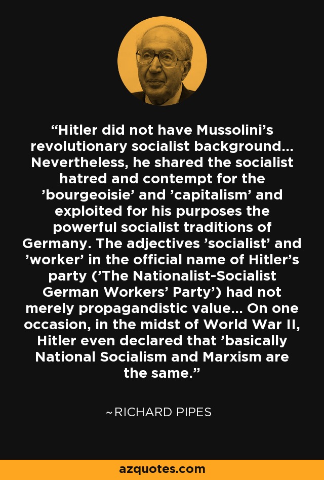 Hitler did not have Mussolini's revolutionary socialist background... Nevertheless, he shared the socialist hatred and contempt for the 'bourgeoisie' and 'capitalism' and exploited for his purposes the powerful socialist traditions of Germany. The adjectives 'socialist' and 'worker' in the official name of Hitler's party ('The Nationalist-Socialist German Workers' Party') had not merely propagandistic value... On one occasion, in the midst of World War II, Hitler even declared that 'basically National Socialism and Marxism are the same.' - Richard Pipes