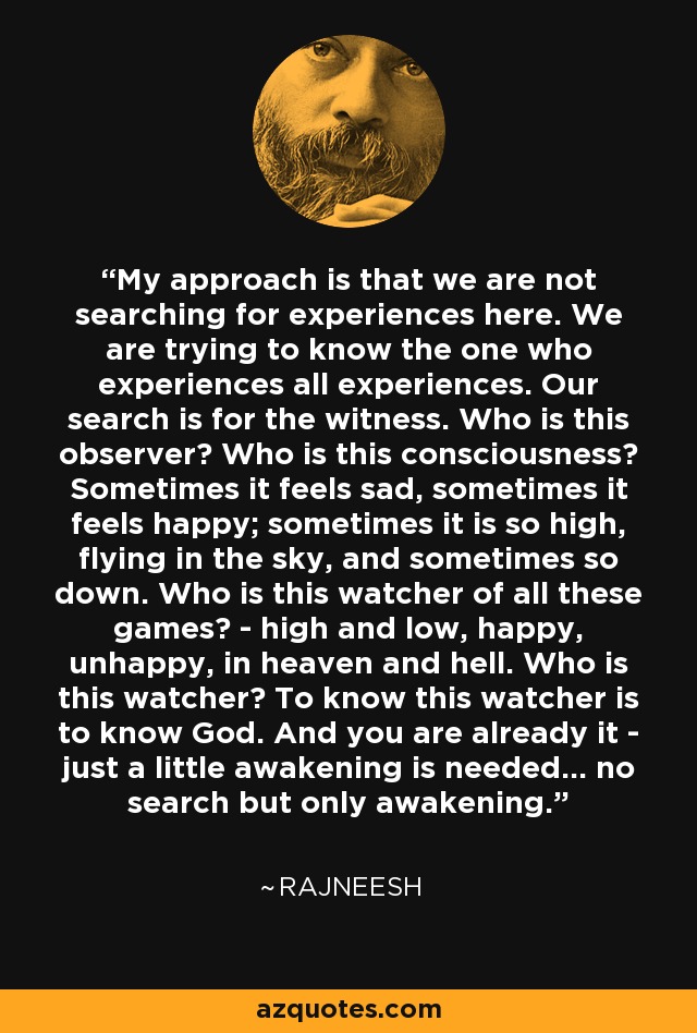 My approach is that we are not searching for experiences here. We are trying to know the one who experiences all experiences. Our search is for the witness. Who is this observer? Who is this consciousness? Sometimes it feels sad, sometimes it feels happy; sometimes it is so high, flying in the sky, and sometimes so down. Who is this watcher of all these games? - high and low, happy, unhappy, in heaven and hell. Who is this watcher? To know this watcher is to know God. And you are already it - just a little awakening is needed... no search but only awakening. - Rajneesh