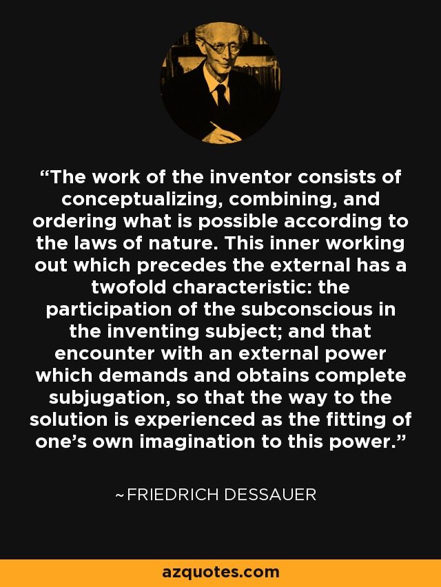 The work of the inventor consists of conceptualizing, combining, and ordering what is possible according to the laws of nature. This inner working out which precedes the external has a twofold characteristic: the participation of the subconscious in the inventing subject; and that encounter with an external power which demands and obtains complete subjugation, so that the way to the solution is experienced as the fitting of one's own imagination to this power. - Friedrich Dessauer
