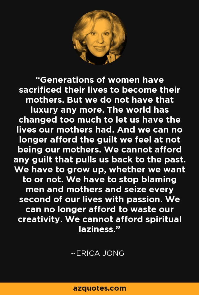 Generations of women have sacrificed their lives to become their mothers. But we do not have that luxury any more. The world has changed too much to let us have the lives our mothers had. And we can no longer afford the guilt we feel at not being our mothers. We cannot afford any guilt that pulls us back to the past. We have to grow up, whether we want to or not. We have to stop blaming men and mothers and seize every second of our lives with passion. We can no longer afford to waste our creativity. We cannot afford spiritual laziness. - Erica Jong