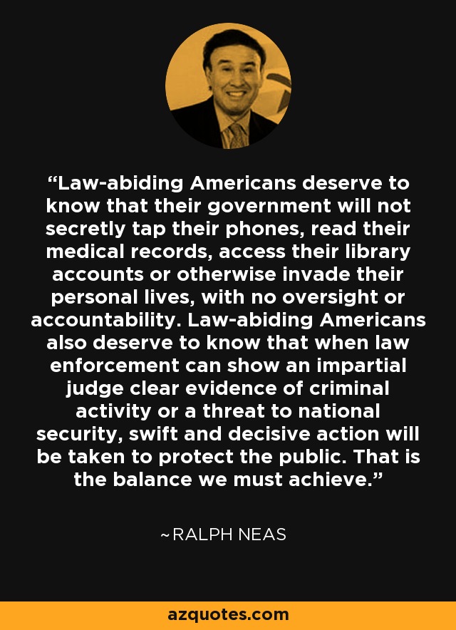 Law-abiding Americans deserve to know that their government will not secretly tap their phones, read their medical records, access their library accounts or otherwise invade their personal lives, with no oversight or accountability. Law-abiding Americans also deserve to know that when law enforcement can show an impartial judge clear evidence of criminal activity or a threat to national security, swift and decisive action will be taken to protect the public. That is the balance we must achieve. - Ralph Neas
