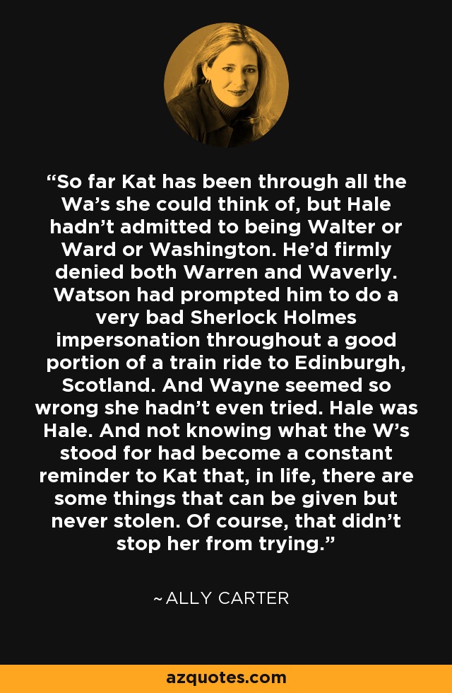 So far Kat has been through all the Wa's she could think of, but Hale hadn't admitted to being Walter or Ward or Washington. He'd firmly denied both Warren and Waverly. Watson had prompted him to do a very bad Sherlock Holmes impersonation throughout a good portion of a train ride to Edinburgh, Scotland. And Wayne seemed so wrong she hadn't even tried. Hale was Hale. And not knowing what the W's stood for had become a constant reminder to Kat that, in life, there are some things that can be given but never stolen. Of course, that didn't stop her from trying. - Ally Carter