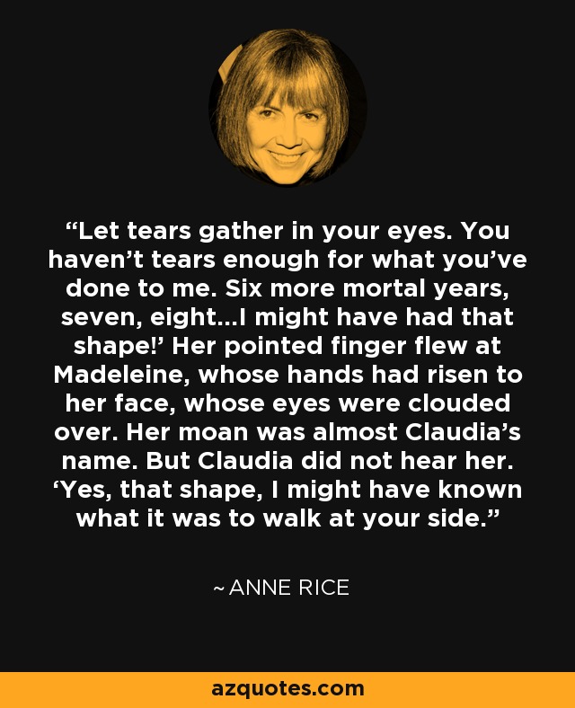 Let tears gather in your eyes. You haven’t tears enough for what you’ve done to me. Six more mortal years, seven, eight…I might have had that shape!’ Her pointed finger flew at Madeleine, whose hands had risen to her face, whose eyes were clouded over. Her moan was almost Claudia’s name. But Claudia did not hear her. ‘Yes, that shape, I might have known what it was to walk at your side. - Anne Rice