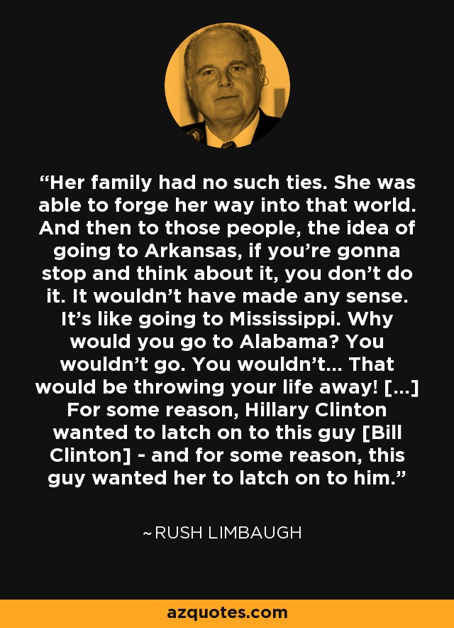 Her family had no such ties. She was able to forge her way into that world. And then to those people, the idea of going to Arkansas, if you're gonna stop and think about it, you don't do it. It wouldn't have made any sense. It's like going to Mississippi. Why would you go to Alabama? You wouldn't go. You wouldn't... That would be throwing your life away! [...] For some reason, Hillary Clinton wanted to latch on to this guy [Bill Clinton] - and for some reason, this guy wanted her to latch on to him. - Rush Limbaugh