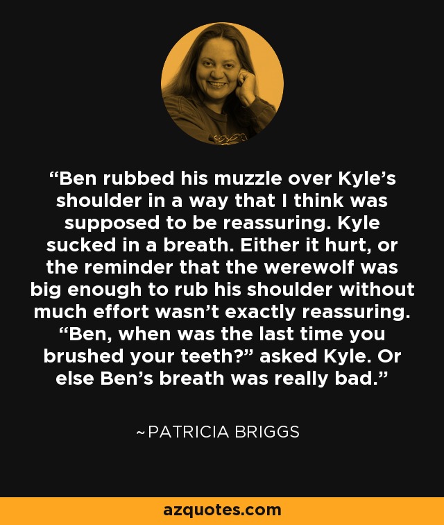 Ben rubbed his muzzle over Kyle’s shoulder in a way that I think was supposed to be reassuring. Kyle sucked in a breath. Either it hurt, or the reminder that the werewolf was big enough to rub his shoulder without much effort wasn’t exactly reassuring. “Ben, when was the last time you brushed your teeth?” asked Kyle. Or else Ben’s breath was really bad. - Patricia Briggs