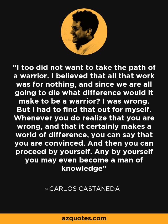 I too did not want to take the path of a warrior. I believed that all that work was for nothing, and since we are all going to die what difference would it make to be a warrior? I was wrong. But I had to find that out for myself. Whenever you do realize that you are wrong, and that it certainly makes a world of difference, you can say that you are convinced. And then you can proceed by yourself. Any by yourself you may even become a man of knowledge - Carlos Castaneda