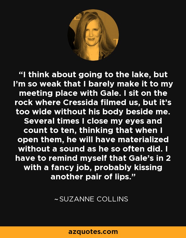 I think about going to the lake, but I'm so weak that I barely make it to my meeting place with Gale. I sit on the rock where Cressida filmed us, but it's too wide without his body beside me. Several times I close my eyes and count to ten, thinking that when I open them, he will have materialized without a sound as he so often did. I have to remind myself that Gale's in 2 with a fancy job, probably kissing another pair of lips. - Suzanne Collins