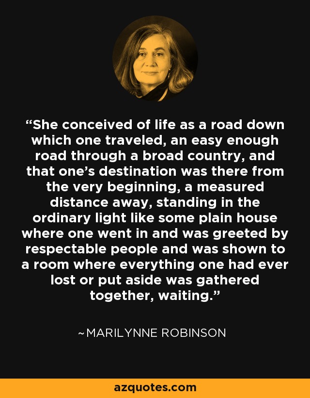 She conceived of life as a road down which one traveled, an easy enough road through a broad country, and that one's destination was there from the very beginning, a measured distance away, standing in the ordinary light like some plain house where one went in and was greeted by respectable people and was shown to a room where everything one had ever lost or put aside was gathered together, waiting. - Marilynne Robinson