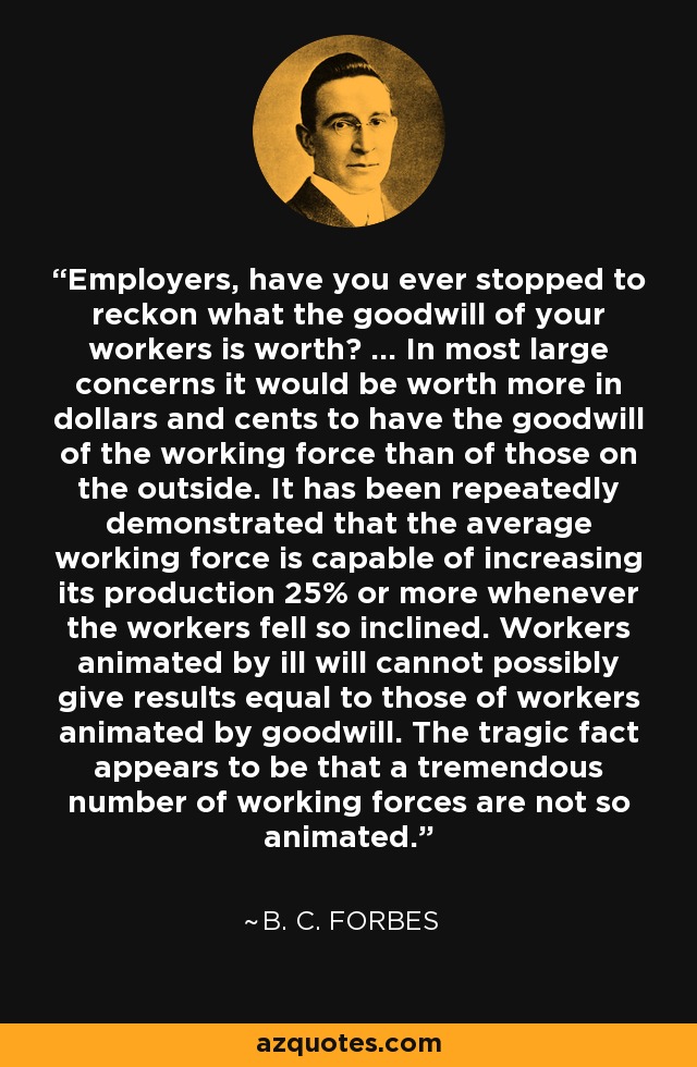 Employers, have you ever stopped to reckon what the goodwill of your workers is worth? ... In most large concerns it would be worth more in dollars and cents to have the goodwill of the working force than of those on the outside. It has been repeatedly demonstrated that the average working force is capable of increasing its production 25% or more whenever the workers fell so inclined. Workers animated by ill will cannot possibly give results equal to those of workers animated by goodwill. The tragic fact appears to be that a tremendous number of working forces are not so animated. - B. C. Forbes