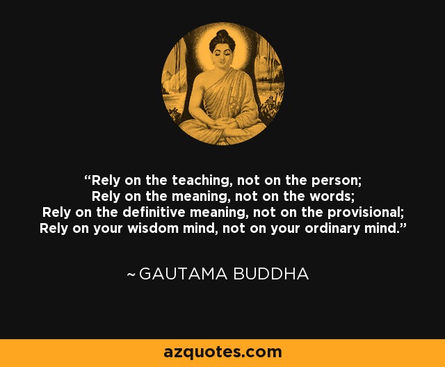 Rely on the teaching, not on the person; Rely on the meaning, not on the words; Rely on the definitive meaning, not on the provisional; Rely on your wisdom mind, not on your ordinary mind. - Gautama Buddha
