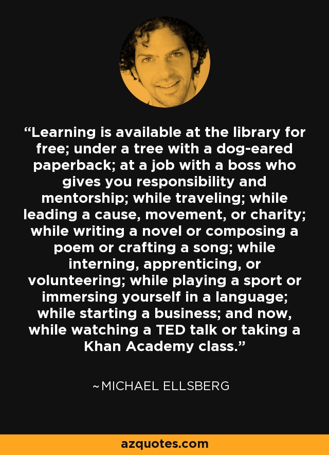 Learning is available at the library for free; under a tree with a dog-eared paperback; at a job with a boss who gives you responsibility and mentorship; while traveling; while leading a cause, movement, or charity; while writing a novel or composing a poem or crafting a song; while interning, apprenticing, or volunteering; while playing a sport or immersing yourself in a language; while starting a business; and now, while watching a TED talk or taking a Khan Academy class. - Michael Ellsberg