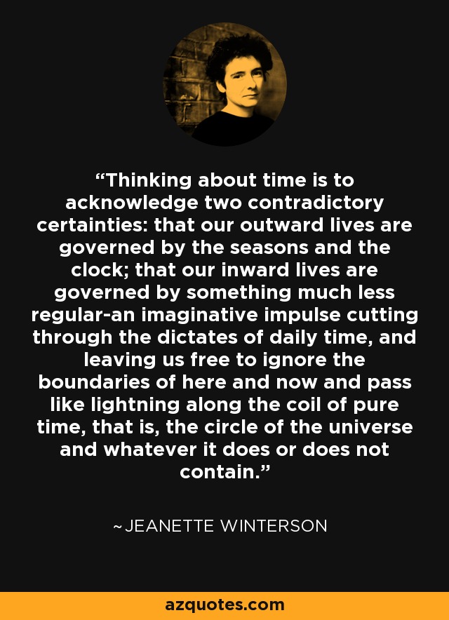 Thinking about time is to acknowledge two contradictory certainties: that our outward lives are governed by the seasons and the clock; that our inward lives are governed by something much less regular-an imaginative impulse cutting through the dictates of daily time, and leaving us free to ignore the boundaries of here and now and pass like lightning along the coil of pure time, that is, the circle of the universe and whatever it does or does not contain. - Jeanette Winterson