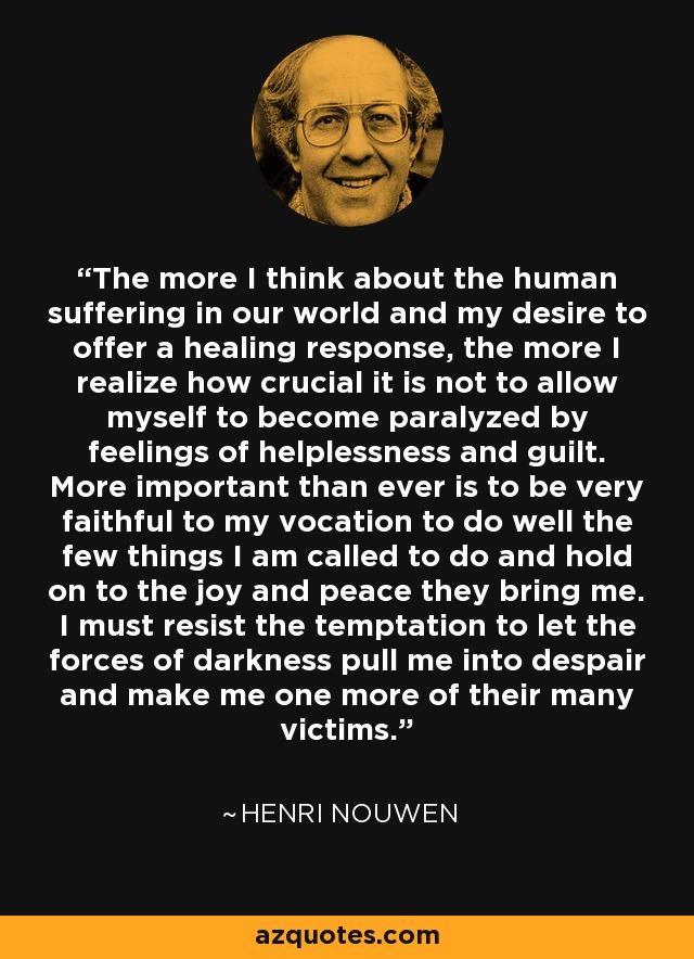 The more I think about the human suffering in our world and my desire to offer a healing response, the more I realize how crucial it is not to allow myself to become paralyzed by feelings of helplessness and guilt. More important than ever is to be very faithful to my vocation to do well the few things I am called to do and hold on to the joy and peace they bring me. I must resist the temptation to let the forces of darkness pull me into despair and make me one more of their many victims. - Henri Nouwen