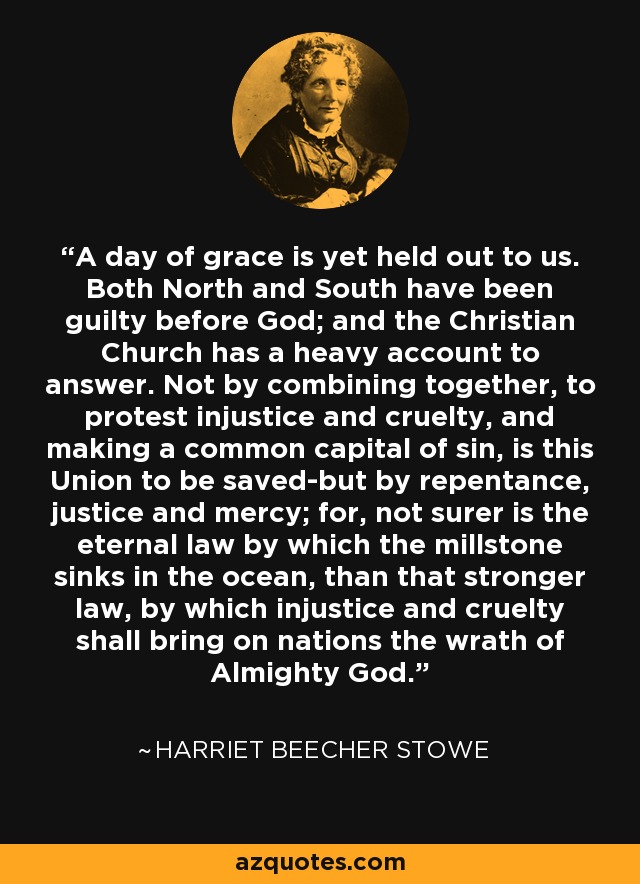 A day of grace is yet held out to us. Both North and South have been guilty before God; and the Christian Church has a heavy account to answer. Not by combining together, to protest injustice and cruelty, and making a common capital of sin, is this Union to be saved-but by repentance, justice and mercy; for, not surer is the eternal law by which the millstone sinks in the ocean, than that stronger law, by which injustice and cruelty shall bring on nations the wrath of Almighty God. - Harriet Beecher Stowe