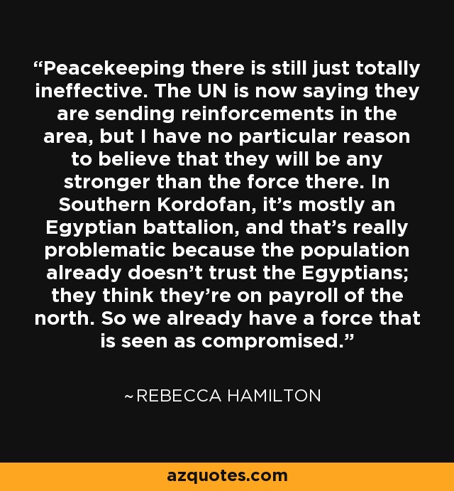 Peacekeeping there is still just totally ineffective. The UN is now saying they are sending reinforcements in the area, but I have no particular reason to believe that they will be any stronger than the force there. In Southern Kordofan, it's mostly an Egyptian battalion, and that's really problematic because the population already doesn't trust the Egyptians; they think they're on payroll of the north. So we already have a force that is seen as compromised. - Rebecca Hamilton