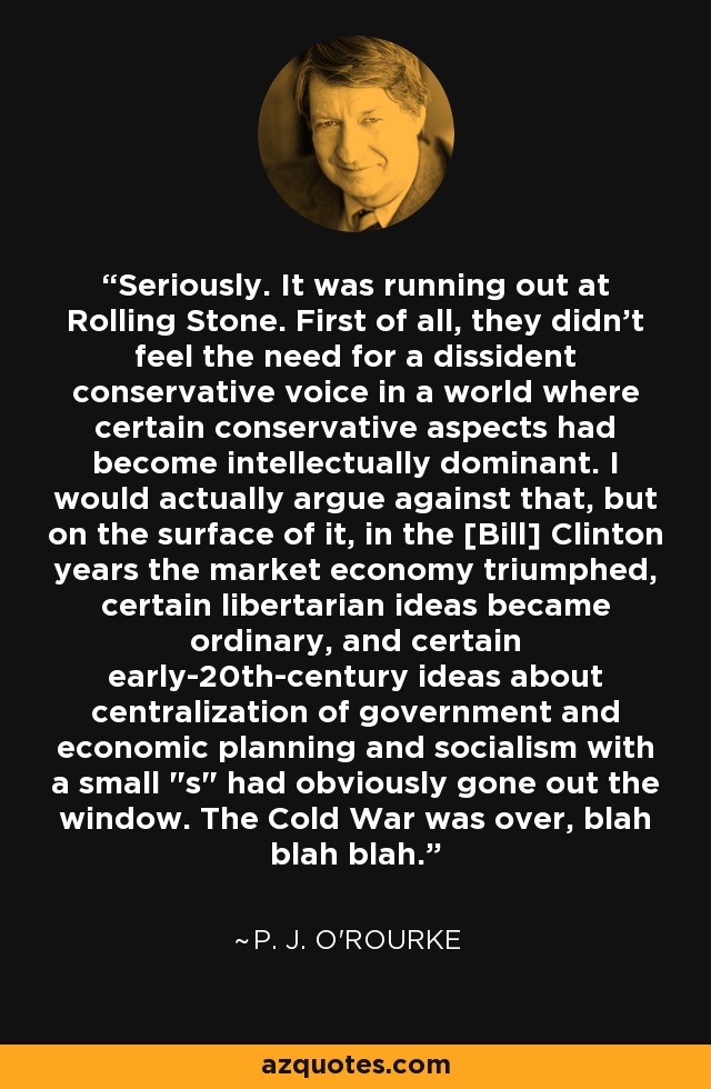 Seriously. It was running out at Rolling Stone. First of all, they didn't feel the need for a dissident conservative voice in a world where certain conservative aspects had become intellectually dominant. I would actually argue against that, but on the surface of it, in the [Bill] Clinton years the market economy triumphed, certain libertarian ideas became ordinary, and certain early-20th-century ideas about centralization of government and economic planning and socialism with a small 