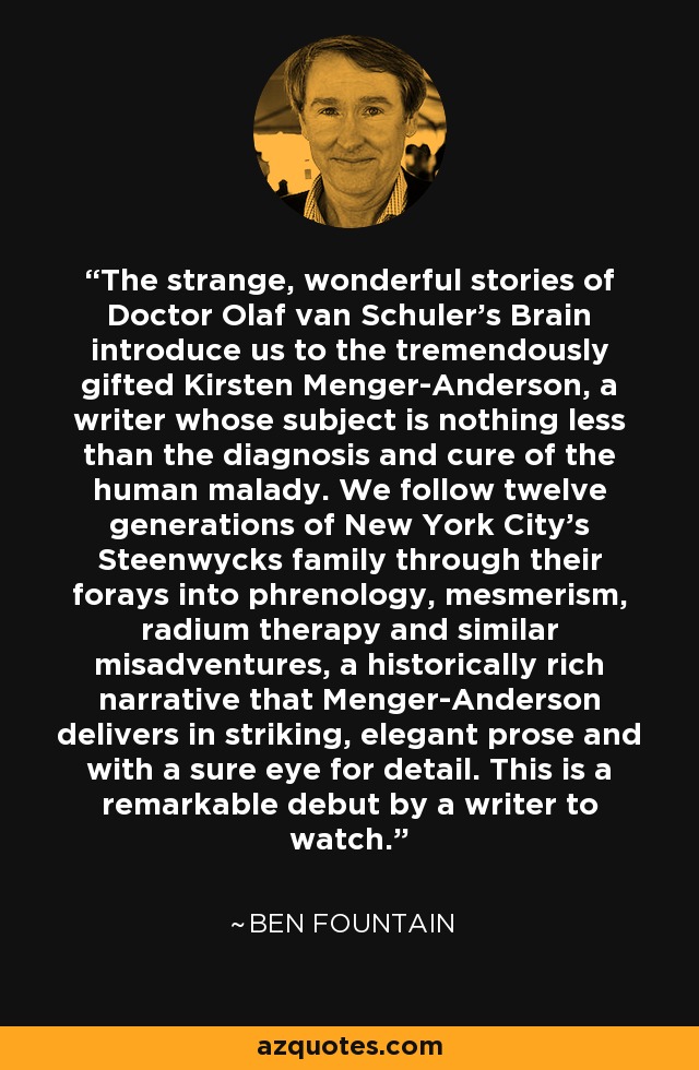The strange, wonderful stories of Doctor Olaf van Schuler's Brain introduce us to the tremendously gifted Kirsten Menger-Anderson, a writer whose subject is nothing less than the diagnosis and cure of the human malady. We follow twelve generations of New York City's Steenwycks family through their forays into phrenology, mesmerism, radium therapy and similar misadventures, a historically rich narrative that Menger-Anderson delivers in striking, elegant prose and with a sure eye for detail. This is a remarkable debut by a writer to watch. - Ben Fountain