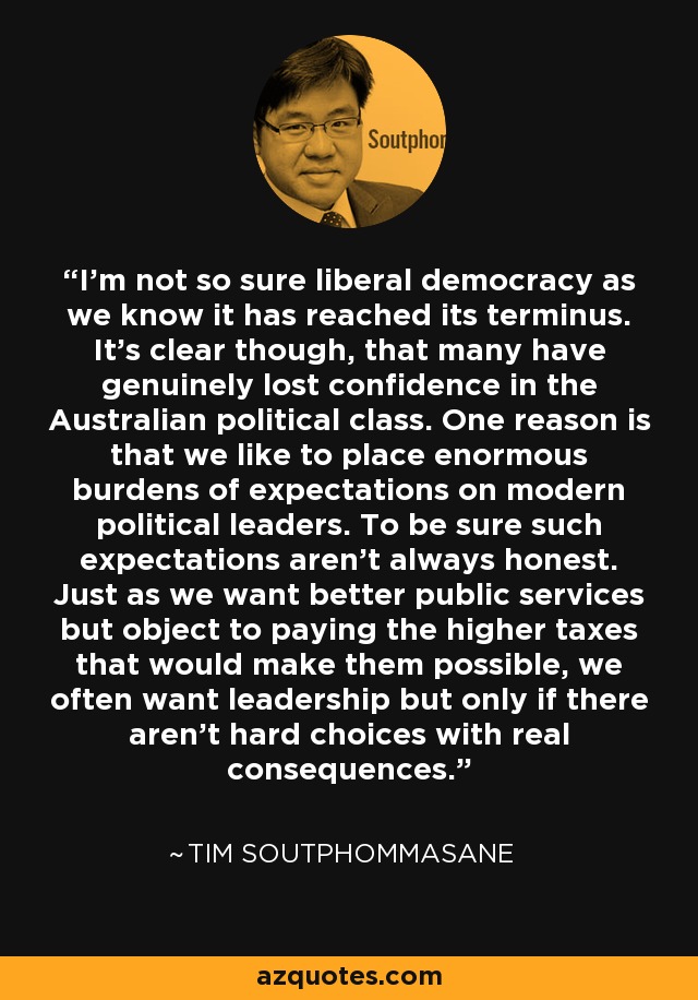 I'm not so sure liberal democracy as we know it has reached its terminus. It's clear though, that many have genuinely lost confidence in the Australian political class. One reason is that we like to place enormous burdens of expectations on modern political leaders. To be sure such expectations aren't always honest. Just as we want better public services but object to paying the higher taxes that would make them possible, we often want leadership but only if there aren't hard choices with real consequences. - Tim Soutphommasane