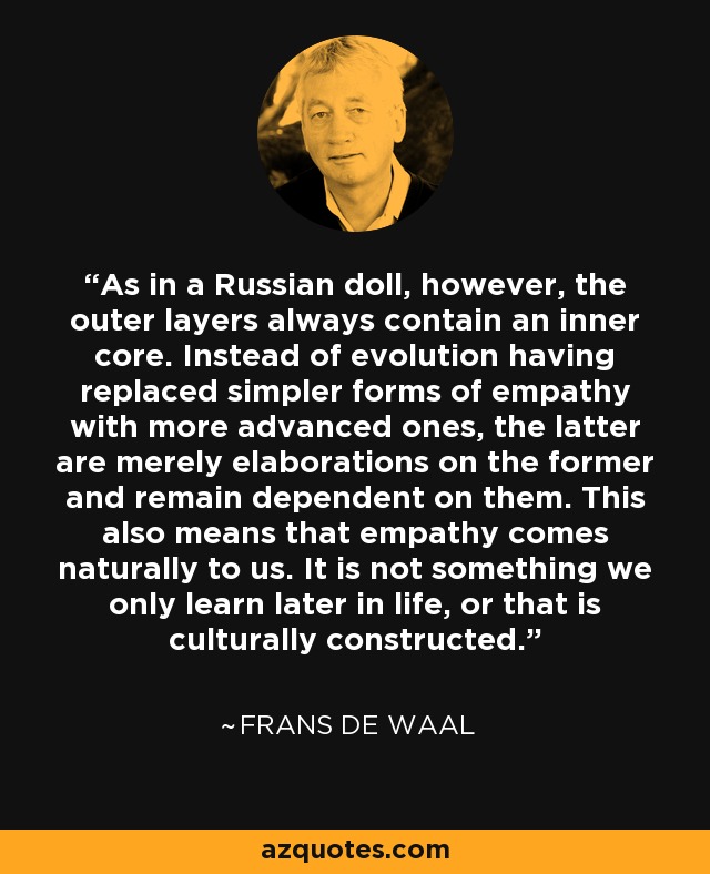 As in a Russian doll, however, the outer layers always contain an inner core. Instead of evolution having replaced simpler forms of empathy with more advanced ones, the latter are merely elaborations on the former and remain dependent on them. This also means that empathy comes naturally to us. It is not something we only learn later in life, or that is culturally constructed. - Frans de Waal