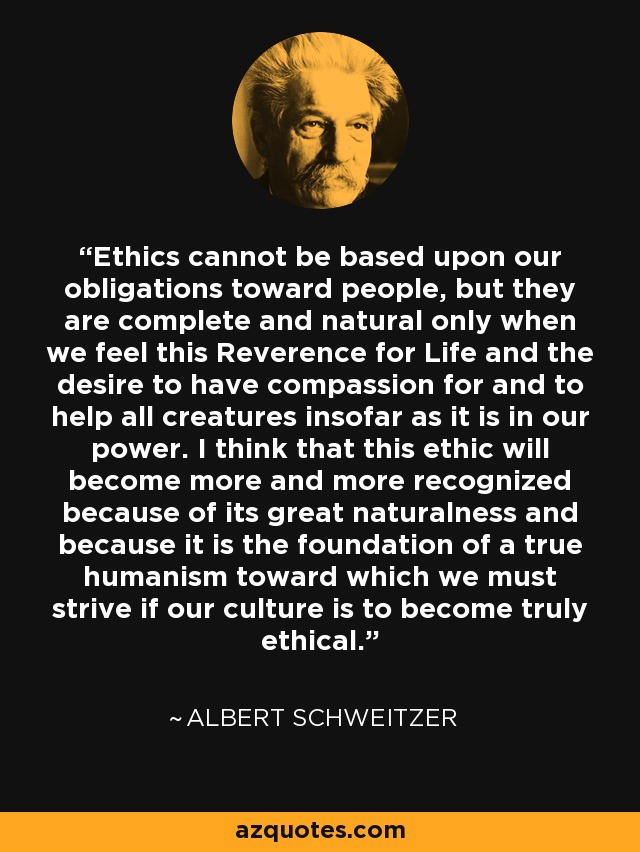 Ethics cannot be based upon our obligations toward people, but they are complete and natural only when we feel this Reverence for Life and the desire to have compassion for and to help all creatures insofar as it is in our power. I think that this ethic will become more and more recognized because of its great naturalness and because it is the foundation of a true humanism toward which we must strive if our culture is to become truly ethical. - Albert Schweitzer