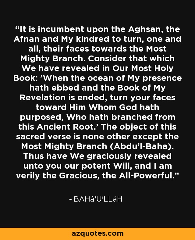 It is incumbent upon the Aghsan, the Afnan and My kindred to turn, one and all, their faces towards the Most Mighty Branch. Consider that which We have revealed in Our Most Holy Book: 'When the ocean of My presence hath ebbed and the Book of My Revelation is ended, turn your faces toward Him Whom God hath purposed, Who hath branched from this Ancient Root.' The object of this sacred verse is none other except the Most Mighty Branch (Abdu'l-Baha). Thus have We graciously revealed unto you our potent Will, and I am verily the Gracious, the All-Powerful. - Bahá'u'lláh