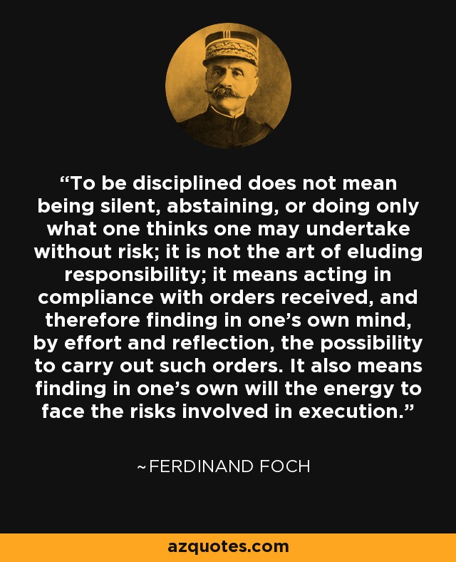 To be disciplined does not mean being silent, abstaining, or doing only what one thinks one may undertake without risk; it is not the art of eluding responsibility; it means acting in compliance with orders received, and therefore finding in one's own mind, by effort and reflection, the possibility to carry out such orders. It also means finding in one's own will the energy to face the risks involved in execution. - Ferdinand Foch