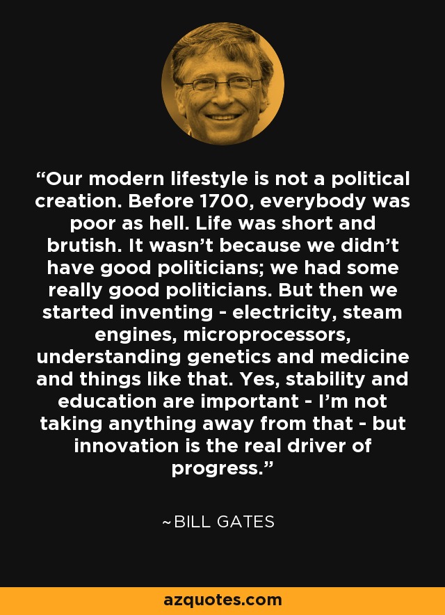 Our modern lifestyle is not a political creation. Before 1700, everybody was poor as hell. Life was short and brutish. It wasn't because we didn't have good politicians; we had some really good politicians. But then we started inventing - electricity, steam engines, microprocessors, understanding genetics and medicine and things like that. Yes, stability and education are important - I'm not taking anything away from that - but innovation is the real driver of progress. - Bill Gates