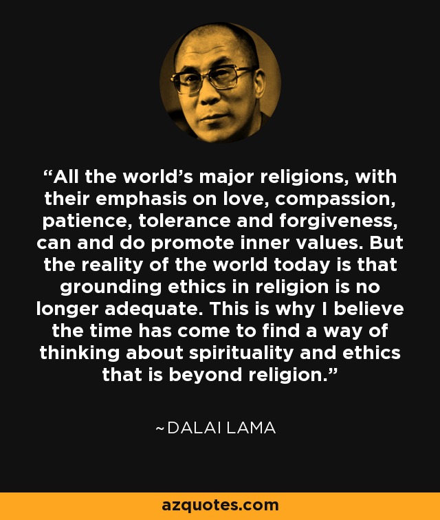 All the world’s major religions, with their emphasis on love, compassion, patience, tolerance and forgiveness, can and do promote inner values. But the reality of the world today is that grounding ethics in religion is no longer adequate. This is why I believe the time has come to find a way of thinking about spirituality and ethics that is beyond religion. - Dalai Lama