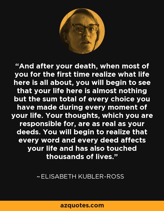 And after your death, when most of you for the first time realize what life here is all about, you will begin to see that your life here is almost nothing but the sum total of every choice you have made during every moment of your life. Your thoughts, which you are responsible for, are as real as your deeds. You will begin to realize that every word and every deed affects your life and has also touched thousands of lives. - Elisabeth Kubler-Ross