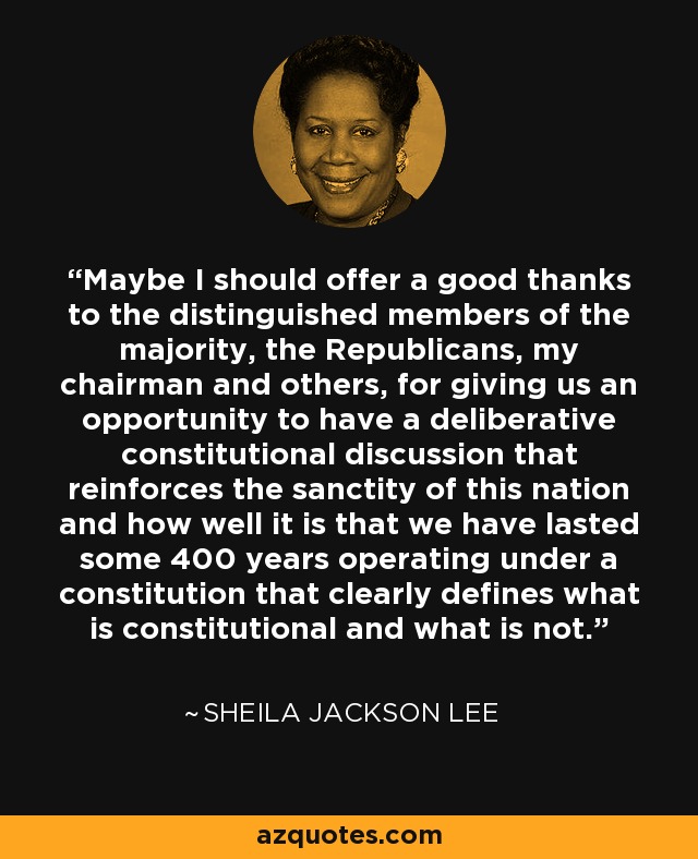 Maybe I should offer a good thanks to the distinguished members of the majority, the Republicans, my chairman and others, for giving us an opportunity to have a deliberative constitutional discussion that reinforces the sanctity of this nation and how well it is that we have lasted some 400 years operating under a constitution that clearly defines what is constitutional and what is not. - Sheila Jackson Lee