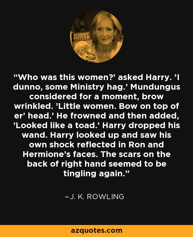 Who was this women?' asked Harry. 'I dunno, some Ministry hag.' Mundungus considered for a moment, brow wrinkled. 'Little women. Bow on top of er' head.' He frowned and then added, 'Looked like a toad.' Harry dropped his wand. Harry looked up and saw his own shock reflected in Ron and Hermione's faces. The scars on the back of right hand seemed to be tingling again. - J. K. Rowling