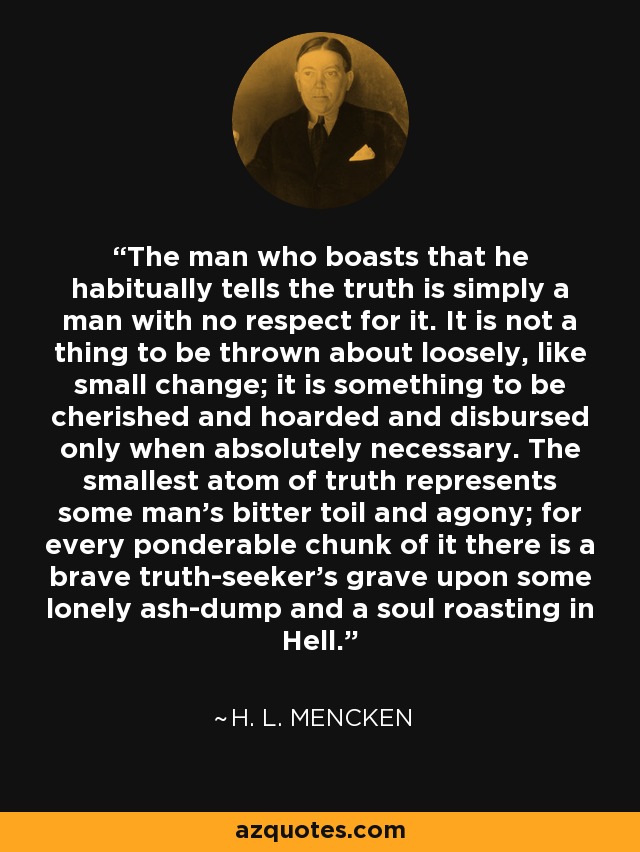 The man who boasts that he habitually tells the truth is simply a man with no respect for it. It is not a thing to be thrown about loosely, like small change; it is something to be cherished and hoarded and disbursed only when absolutely necessary. The smallest atom of truth represents some man's bitter toil and agony; for every ponderable chunk of it there is a brave truth-seeker's grave upon some lonely ash-dump and a soul roasting in Hell. - H. L. Mencken